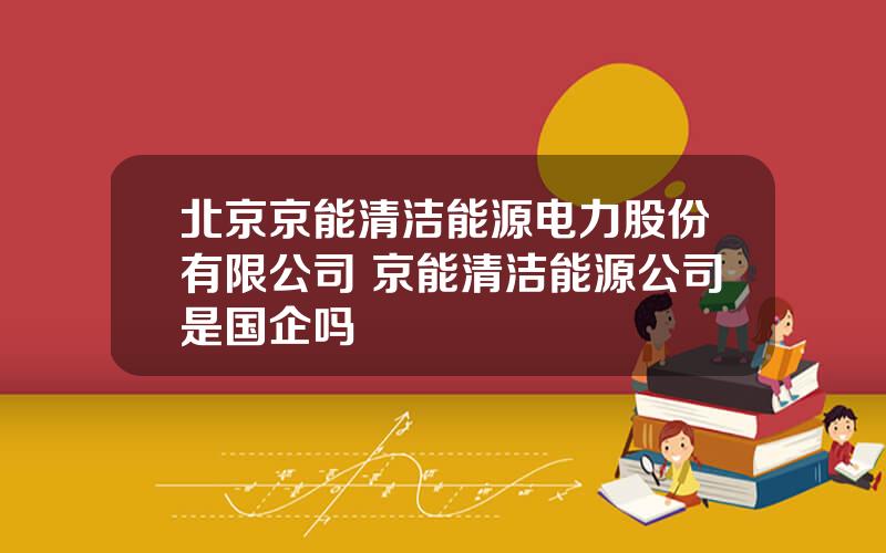 北京京能清洁能源电力股份有限公司 京能清洁能源公司是国企吗
